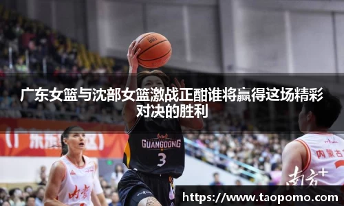 广东女篮与沈部女篮激战正酣谁将赢得这场精彩对决的胜利