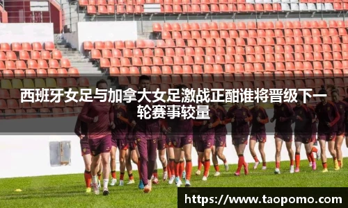 西班牙女足与加拿大女足激战正酣谁将晋级下一轮赛事较量