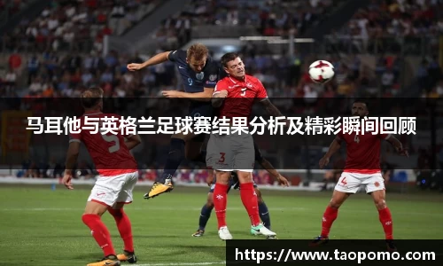 马耳他与英格兰足球赛结果分析及精彩瞬间回顾