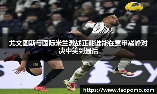 尤文图斯与国际米兰激战正酣谁能在意甲巅峰对决中笑到最后