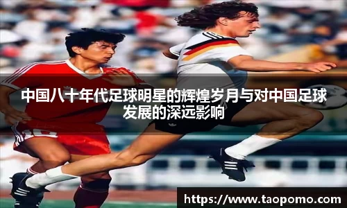 中国八十年代足球明星的辉煌岁月与对中国足球发展的深远影响